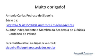 Muito obrigado! 
Antonio Carlos Pedroso de Siqueira 
Sócio da: 
SIQUEIRA & ASSOCIADOS Auditores Independentes 
Auditor Independente e Membro da Academia de Ciências 
Contábeis do Paraná 
Para contato estarei ao dispor pelo e-mail: 
siqueira@siqueiraeassociados.net.br 
