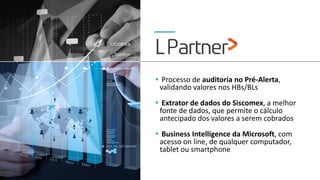 ▪ Processo de auditoria no Pré-Alerta,
validando valores nos HBs/BLs
▪ Extrator de dados do Siscomex, a melhor
fonte de dados, que permite o cálculo
antecipado dos valores a serem cobrados
▪ Business Intelligence da Microsoft, com
acesso on line, de qualquer computador,
tablet ou smartphone
 