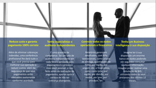 Reduza custo e garanta
pagamento 100% correto
Além de eliminar cobranças
indevidas, uma conferência
profissional lhe dará tudo o
que você precisa para
melhorar sua operação e
reduzir custos, além da
segurança de que seus
pagamentos serão
efetuados exatamente
conforme acordado.
Tenha especialistas e
auditores independentes
É uma questão de
compliance. Ter um selo de
auditoria independente em
cada fatura aprovada para
pagamento é o processo
mais ideal possível, e isso
feito antes da realização do
pagamento, apenas após a
certeza de não ter
cobrança divergente.
Controle todos os dados
operacionais e financeiros
Relatórios gerenciais
detalhados, com KPIs
operacionais, como prazos
de entrega, quantidades de
fretes por região, por
origem, etc, e financeiros,
como custo total, por
região, por divisão, por
modal, por lane, por
processo, etc.
Tenha um Business
Intelligence à sua disposição
Imagine ter à sua
disposição um enorme
banco de dados podendo
em segundos consultar
qualquer informação.
Imagine poder realizar uma
simulação de BID,
utilizando todos os seus
processos dos últimos 12
meses.
 