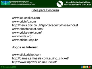 Sites para Pesquisa www.icc-cricket.com www.cricinfo.com http://news.bbc.co.uk/sportacademy/hi/sa/cricket www.abcofcricket.com/ www.cricketnext.com/ www.lords.org/ www.cricket.esp.br Jogos na Internet www.stickcricket.com http://games.amnesia.com.au/ing_cricket/ http://www.npower.co.uk/Cricket/ 
