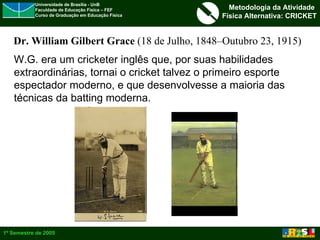 W.G. era um cricketer inglês que, por suas habilidades extraordinárias, tornai o cricket talvez o primeiro esporte  espectador moderno, e que desenvolvesse a maioria das  técnicas da batting moderna. Dr. William Gilbert Grace  (18 de Julho, 1848–Outubro 23, 1915) 