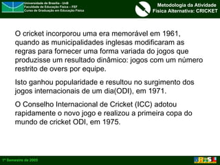 O cricket incorporou uma era memorável em 1961, quando as municipalidades inglesas modificaram as regras para fornecer uma forma variada do jogos que produzisse um resultado dinâmico: jogos com um número restrito de overs por equipe.  Isto ganhou popularidade e resultou no surgimento dos jogos internacionais de um dia(ODI), em 1971.  O Conselho Internacional de Cricket (ICC) adotou rapidamente o novo jogo e realizou a primeira copa do mundo de cricket ODI, em 1975. 
