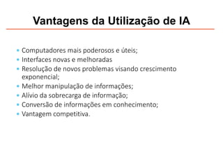 Vantagens da Utilização de IA
 Computadores mais poderosos e úteis;
 Interfaces novas e melhoradas
 Resolução de novos problemas visando crescimento
exponencial;
 Melhor manipulação de informações;
 Alívio da sobrecarga de informação;
 Conversão de informações em conhecimento;
 Vantagem competitiva.
 
