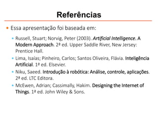 Referências
 Essa apresentação foi baseada em:
 Russell, Stuart; Norvig, Peter (2003). Artificial Intelligence. A
Modern Approach. 2ª ed. Upper Saddle River, New Jersey:
Prentice Hall.
 Lima, Isaías; Pinheiro, Carlos; Santos Oliveira, Flávia. Inteligência
Artificial. 1ª ed. Elsevier.
 Niku, Saeed. Introdução à robótica: Análise, controle, aplicações.
2ª ed. LTC Editora.
 McEwen, Adrian; Cassimally, Hakim. Designing the Internet of
Things. 1ª ed. John Wiley & Sons.
 