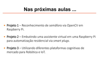 Nas próximas aulas ...
 Projeto 1 – Reconhecimento de semáforo via OpenCV em
Raspberry Pi.
 Projeto 2 – Embutindo uma assistente virtual em uma Raspberry Pi
para automatização residencial via smart plugs.
 Projeto 3 – Utilizando diferentes plataformas cognitivas de
mercado para Robótica e IoT.
 