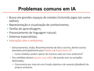Problemas comuns em IA
 Busca em grandes espaços de estados (incluindo jogos tais como
xadrez);
 Representação e visualização de conhecimento;
 Tarefas de aprendizagem;
 Processamento de linguagem natural;
 Sistemas especialistas;
 Interação com o ambiente;
 Sensoriamento, Visão, Reconhecimento de fala e escrita, dentre outros
exemplos principalmente para Robótica e Dispositivos IoT.
 Como artefatos podem operar de maneira cada vez mais autônoma?
 Tais artefatos devem ajustar suas ações de acordo com as variações
detectadas;
 Comumente por meio de uma função objetivo e de resposta (feedback) do
próprio ambiente.
 