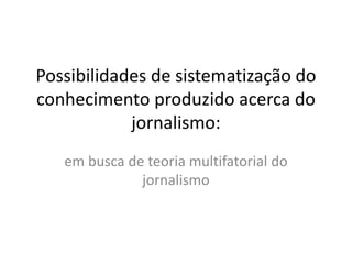 Possibilidades de sistematização do 
conhecimento produzido acerca do 
jornalismo: 
em busca de teoria multifatorial do 
jornalismo 
 