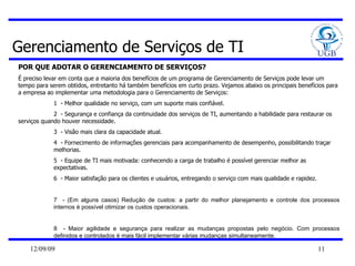 Gerenciamento de Serviços de TI POR QUE ADOTAR O GERENCIAMENTO DE SERVIÇOS? É preciso levar em conta que a maioria dos benefícios de um programa de Gerenciamento de Serviços pode levar um tempo para serem obtidos, entretanto há também benefícios em curto prazo. Vejamos abaixo os principais benefícios para a empresa ao implementar uma metodologia para o Gerenciamento de Serviços:  1  - Melhor qualidade no serviço, com um suporte mais confiável.  2  - Segurança e confiança da continuidade dos serviços de TI, aumentando a habilidade para restaurar os  serviços quando houver necessidade.  3  - Visão mais clara da capacidade atual.  4  - Fornecimento de informações gerenciais para acompanhamento de desempenho, possibilitando traçar melhorias.  5  - Equipe de TI mais motivada: conhecendo a carga de trabalho é possível gerenciar melhor as expectativas.  6  - Maior satisfação para os clientes e usuários, entregando o serviço com mais qualidade e rapidez.  7  - (Em alguns casos) Redução de custos: a partir do melhor planejamento e controle dos processos internos é possível otimizar os custos operacionais.  8  - Maior agilidade e segurança para realizar as mudanças propostas pelo negócio. Com processos definidos e controlados é mais fácil implementar várias mudanças simultaneamente.  