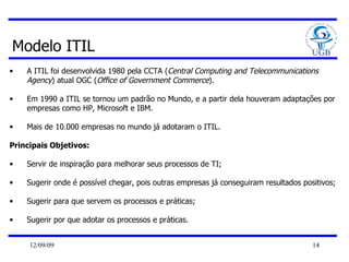 Modelo ITIL A ITIL foi desenvolvida 1980 pela CCTA ( Central Computing and Telecommunications Agency ) atual OGC ( Office of Government Commerce ).  Em 1990 a ITIL se tornou um padrão no Mundo, e a partir dela houveram adaptações por empresas como HP, Microsoft e IBM. Mais de 10.000 empresas no mundo já adotaram o ITIL. Principais Objetivos: Servir de inspiração para melhorar seus processos de TI; Sugerir onde é possível chegar, pois outras empresas já conseguiram resultados positivos; Sugerir para que servem os processos e práticas; Sugerir por que adotar os processos e práticas.  