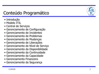 Conteúdo Programático Introdução Modelo ITIL Central de Serviços Gerenciamento de Configuração Gerenciamento de Incidentes Gerenciamento de Problemas Gerenciamento de Mudanças Gerenciamento de Liberações Gerenciamento de Nível de Serviço Gerenciamento da Disponibilidade Gerenciamento da Continuidade Gerenciamento da Capacidade Gerenciamento Financeiro Gerenciamento da Segurança 