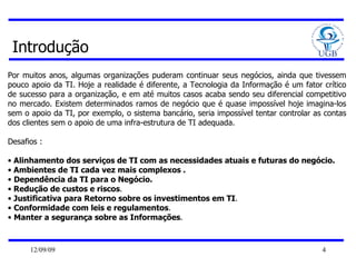Introdução Por muitos anos, algumas organizações puderam continuar seus negócios, ainda que tivessem pouco apoio da TI. Hoje a realidade é diferente, a Tecnologia da Informação é um fator crítico de sucesso para a organização, e em até muitos casos acaba sendo seu diferencial competitivo no mercado. Existem determinados ramos de negócio que é quase impossível hoje imagina-los sem o apoio da TI, por exemplo, o sistema bancário, seria impossível tentar controlar as contas dos clientes sem o apoio de uma infra-estrutura de TI adequada. Desafios : Alinhamento dos serviços de TI com as necessidades atuais e futuras do negócio. Ambientes de TI cada vez mais complexos . Dependência da TI para o Negócio.  Redução de custos e riscos .  Justificativa para Retorno sobre os investimentos em TI . Conformidade com leis e regulamentos .  Manter a segurança sobre as Informações . 