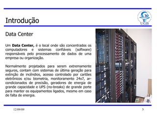Introdução Data Center Um  Data Center,  é o local onde são concentrados os computadores e sistemas confiáveis (software) responsáveis pelo processamento de dados de uma empresa ou organização.  Normalmente projetados para serem extremamente seguros, contam com sistemas de última geração para extinção de incêndios, acesso controlado por cartões eletrônicos e/ou biometria, monitoramento 24x7, ar-condicionados de precisão, geradores de energia de grande capacidade e UPS (no-breaks) de grande porte para manter os equipamentos ligados, mesmo em caso de falta de energia. 