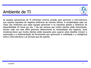 Ambiente de TI As equipes operacionais de TI enfrentam enorme pressão para gerenciar a infra-estrutura que suporta requisitos de negócios dinâmicos de maneira efetiva. A complexidade cada vez maior dos ambientes que estas equipes gerenciam e os requisitos globais e dinâmicos de disponibilidade 24 horas por dia, 7 dia por semana que muitos clientes estão enfrentando, tornam cada vez mais difícil gerenciar efetivamente as necessidades dos negócios. Duas iniciativas-chave que muitos clientes estão buscando para superar estes desafios incluem a automação e a implementação de ferramentas que aprimoram a visibilidade e a inteligência entre a infra-estrutura e os serviços que ela suporta. 
