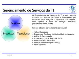 Gerenciamento de Serviços de TI Processos Tecnologia Pessoas O Gerenciamento de Serviços de TI é um conjunto formado por pessoas, processos e ferramentas que cooperam para assegurar a qualidade dos serviços, com suporte a níveis de serviços acordados previamente com o cliente.  Por que adotar o Gerenciamento de Serviço? Melhor Qualidade; Segurança e Confiança da Continuidade de Serviços; Análise de Desempenho; Motivação por parte da equipe de TI; Maior satisfação do usuário; Redução de Custo(Alguns Casos); Maior Agilidade. 