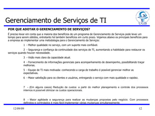 Gerenciamento de Serviços de TI POR QUE ADOTAR O GERENCIAMENTO DE SERVIÇOS? É preciso levar em conta que a maioria dos benefícios de um programa de Gerenciamento de Serviços pode levar um tempo para serem obtidos, entretanto há também benefícios em curto prazo. Vejamos abaixo os principais benefícios para a empresa ao implementar uma metodologia para o Gerenciamento de Serviços:  1  - Melhor qualidade no serviço, com um suporte mais confiável.  2  - Segurança e confiança da continuidade dos serviços de TI, aumentando a habilidade para restaurar os  serviços quando houver necessidade.  3  - Visão mais clara da capacidade atual.  4  - Fornecimento de informações gerenciais para acompanhamento de desempenho, possibilitando traçar melhorias.  5  - Equipe de TI mais motivada: conhecendo a carga de trabalho é possível gerenciar melhor as expectativas.  6  - Maior satisfação para os clientes e usuários, entregando o serviço com mais qualidade e rapidez.  7  - (Em alguns casos) Redução de custos: a partir do melhor planejamento e controle dos processos internos é possível otimizar os custos operacionais.  8  - Maior agilidade e segurança para realizar as mudanças propostas pelo negócio. Com processos definidos e controlados é mais fácil implementar várias mudanças simultaneamente.  