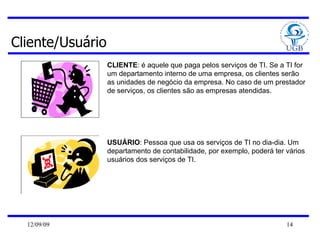 Cliente/Usuário CLIENTE : é aquele que paga pelos serviços de TI. Se a TI for um departamento interno de uma empresa, os clientes serão as unidades de negócio da empresa. No caso de um prestador de serviços, os clientes são as empresas atendidas.  USUÁRIO : Pessoa que usa os serviços de TI no dia-dia. Um departamento de contabilidade, por exemplo, poderá ter vários usuários dos serviços de TI.  