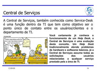 Central de Serviços A Central de Serviços, também conhecida como Service-Desk é uma função dentro da TI que tem como objetivo ser o ponto único de contato entre os usuários/clientes e o departamento de TI. Você certamente já conhece o funcionamento de um  Help Desk , a Central de Serviços é uma evolução deste conceito. Um  Help Desk  tradicionalmente atende problemas de  hardware  e  softwares  básicos, já a Central de Serviços assume todas as solicitações dos usuários relacionadas a qualquer serviço prestado pela a área de TI.  