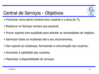 Central de Serviços - Objetivos Funcionar como ponto Central entre usuários e a área de TI; Restaurar os Serviços sempre que possível; Prover suporte com qualidade para atender as necessidades do negócio; Gerenciar todos os incidentes até o seu encerramento; Dar suporte as mudanças, fornecendo a comunicação aos usuários; Aumentar a satisfação dos usuários; Maximizar a disponibilidade de serviços. 