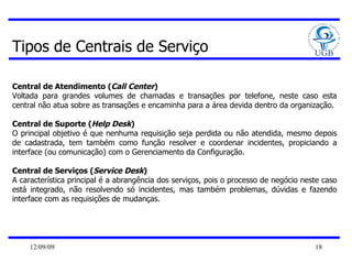 Tipos de Centrais de Serviço Central de Atendimento ( Call Center )  Voltada para grandes volumes de chamadas e transações por telefone, neste caso esta central não atua sobre as transações e encaminha para a área devida dentro da organização.  Central de Suporte ( Help Desk )  O principal objetivo é que nenhuma requisição seja perdida ou não atendida, mesmo depois de cadastrada, tem também como função resolver e coordenar incidentes, propiciando a interface (ou comunicação) com o Gerenciamento da Configuração.  Central de Serviços ( Service Desk )  A característica principal é a abrangência dos serviços, pois o processo de negócio neste caso está integrado, não resolvendo só incidentes, mas também problemas, dúvidas e fazendo interface com as requisições de mudanças.  