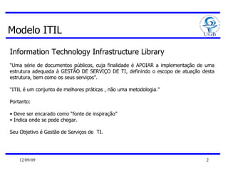 Modelo ITIL Information Technology Infrastructure Library  “ Uma série de documentos públicos, cuja finalidade é APOIAR a implementação de uma estrutura adequada à GESTÃO DE SERVIÇO DE TI, definindo o escopo de atuação desta estrutura, bem como os seus serviços”. “ ITIL é um conjunto de melhores práticas , não uma metodologia.” Portanto: Deve ser encarado como “fonte de inspiração” Indica onde se pode chegar. Seu Objetivo é Gestão de Serviços de  TI. 