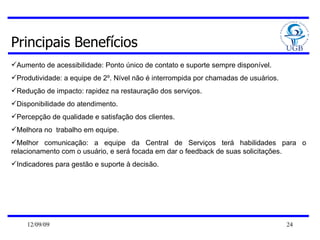 Principais Benefícios Aumento de acessibilidade: Ponto único de contato e suporte sempre disponível.  Produtividade: a equipe de 2º. Nível não é interrompida por chamadas de usuários.  Redução de impacto: rapidez na restauração dos serviços. Disponibilidade do atendimento.  Percepção de qualidade e satisfação dos clientes.  Melhora no  trabalho em equipe.  Melhor comunicação: a equipe da Central de Serviços terá habilidades para o relacionamento com o usuário, e será focada em dar o feedback de suas solicitações.  Indicadores para gestão e suporte à decisão.  