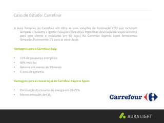 Caso de Estudo: Carrefour
A Aura forneceu ao Carrefour em Itália as suas soluções de iluminação ECO que incluiram
lâmpada + balastro + ignitor (soluções para arcas frigoríficas desenvolvidas especialmente
para este cliente e instaladas em 60 lojas) Ao Carrefour Express Spain fornecemos
lâmpadas fluorecentes T5 para as novas lojas.
Vantagens para o Carrefour Italy:
• 55% de poupança energética
• 60% mais luz
• Retorno em menos de 24 meses
• 6 anos de garantia
Vantagens para as novas lojas do Carrefour Express Spain:
• Diminuição do conumo de energia em 20-25%
• Menos emissões de CO2
 