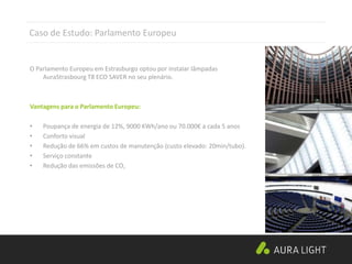 Architect:architecturestudio
Caso de Estudo: Parlamento Europeu
O Parlamento Europeu em Estrasburgo optou por instalar lâmpadas
AuraStrasbourg T8 ECO SAVER no seu plenário.
Vantagens para o Parlamento Europeu:
• Poupança de energia de 12%, 9000 KWh/ano ou 70.000€ a cada 5 anos
• Conforto visual
• Redução de 66% em custos de manutenção (custo elevado: 20min/tubo).
• Serviço constante
• Redução das emissões de CO2
 