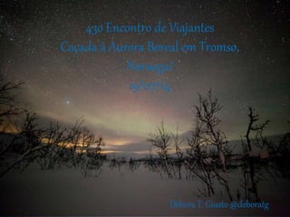 43o Encontro de Viajantes
Caçada à Aurora Boreal em Tromsø,
Noruega!
19/07/14
Débora T. Giusto @deboratg
 