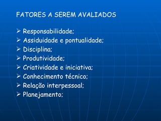 FATORES A SEREM AVALIADOS

 Responsabilidade;
 Assiduidade e pontualidade;
 Disciplina;
 Produtividade;
 Criatividade e iniciativa;
 Conhecimento técnico;
 Relação interpessoal;
 Planejamento;
 