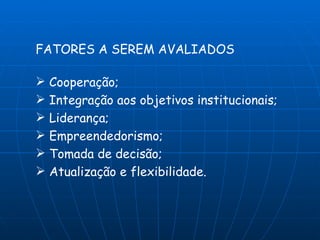FATORES A SEREM AVALIADOS

 Cooperação;
 Integração aos objetivos institucionais;
 Liderança;
 Empreendedorismo;
 Tomada de decisão;
 Atualização e flexibilidade.
 