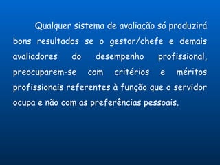 Qualquer sistema de avaliação só produzirá
bons resultados se o gestor/chefe e demais
avaliadores   do    desempenho       profissional,
preocuparem-se     com   critérios   e   méritos
profissionais referentes à função que o servidor
ocupa e não com as preferências pessoais.
 