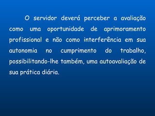 O servidor deverá perceber a avaliação
como    uma   oportunidade     de   aprimoramento
profissional e não como interferência em sua
autonomia     no      cumprimento   do   trabalho,
possibilitando-lhe também, uma autoavaliação de
sua prática diária.
 