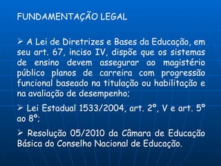 FUNDAMENTAÇÃO LEGAL

 A Lei de Diretrizes e Bases da Educação, em
seu art. 67, inciso IV, dispõe que os sistemas
de ensino devem assegurar ao magistério
público planos de carreira com progressão
funcional baseado na titulação ou habilitação e
na avaliação de desempenho;
 Lei Estadual 1533/2004, art. 2º, V e art. 5º
ao 8º;
 Resolução 05/2010 da Câmara de Educação
Básica do Conselho Nacional de Educação.
 