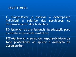 OBJETIVOS:


I- Diagnosticar e analisar o desempenho
individual e coletivo dos servidores no
desenvolvimento dos trabalhos;
II- Envolver os profissionais da educação para
a adesão no processo avaliativo;
III-Aprimorar o senso de responsabilidade de
todo profissional ao aplicar a avaliação de
desempenho;
 