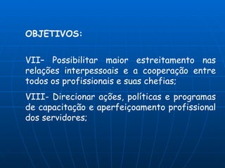 OBJETIVOS:


VII– Possibilitar maior estreitamento nas
relações interpessoais e a cooperação entre
todos os profissionais e suas chefias;
VIII- Direcionar ações, políticas e programas
de capacitação e aperfeiçoamento profissional
dos servidores;
 