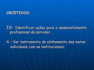 OBJETIVOS:



IX- Identificar ações para o desenvolvimento
 profissional do servidor.

X – Ser instrumento de alinhamento das metas
  individuais com as institucionais;
 