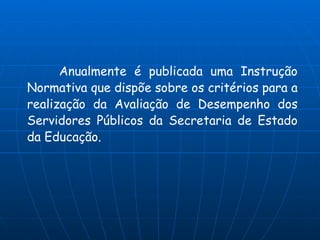Anualmente é publicada uma Instrução
Normativa que dispõe sobre os critérios para a
realização da Avaliação de Desempenho dos
Servidores Públicos da Secretaria de Estado
da Educação.
 