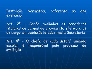 Instrução    Normativa,   referente   ao   ano
exercício.

Art. 2º - Serão avaliados os servidores
titulares de cargos de provimento efetivo e os
de cargo em comissão lotados nesta Secretaria.

Art. 4º - O chefe de cada setor/ unidade
escolar é responsável pelo processo de
avaliação.
 