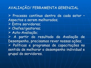 AVALIAÇÃO/ FERRAMENTA GERENCIAL

 Processo contínuo dentro de cada setor –
Aspectos a serem melhorados;
 Entre servidores;
 Chefes/gestores;
 Auto-Avaliação;
 A partir do resultado da Avaliação de
Desempenho, precisamos rever nossas ações;
 Políticas e programas de capacitações no
sentido de melhorar o desempenho individual e
grupal do servidores.
 