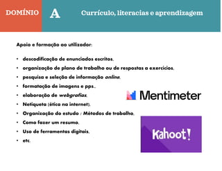 DOMÍNIO Currículo, literacias e aprendizagem
Quinta-feira
C
A
Apoio e formação ao utilizador:
• descodificação de enunciados escritos,
• organização de plano de trabalho ou de respostas a exercícios,
• pesquisa e seleção de informação online,
• formatação de imagens e pps.,
• elaboração de webgrafias,
• Netiqueta (ética na internet),
• Organização do estudo / Métodos de trabalho,
• Como fazer um resumo,
• Uso de ferramentas digitais,
• etc.
 