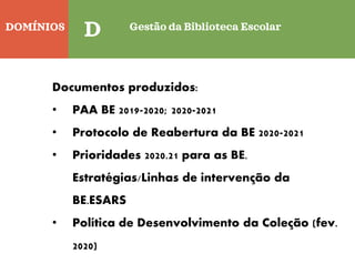 DOMÍNIOS
Quinta-feira
D Gestão da Biblioteca Escolar
Documentos produzidos:
• PAA BE 2019-2020; 2020-2021
• Protocolo de Reabertura da BE 2020-2021
• Prioridades 2020.21 para as BE.
Estratégias/Linhas de intervenção da
BE.ESARS
• Política de Desenvolvimento da Coleção (fev.
2020)
 