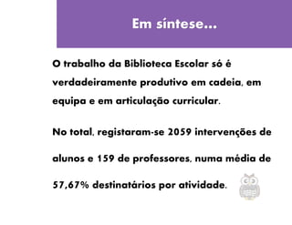 Quinta-feira
Em síntese…
O trabalho da Biblioteca Escolar só é
verdadeiramente produtivo em cadeia, em
equipa e em articulação curricular.
No total, registaram-se 2059 intervenções de
alunos e 159 de professores, numa média de
57,67% destinatários por atividade.
 