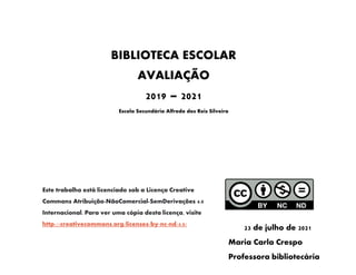 AVALIAÇÃO
2020-2021
BIBLIOTECA ESCOLAR
AVALIAÇÃO
2019 – 2021
Escola Secundária Alfredo dos Reis Silveira
C
D
23 de julho de 2021
Maria Carla Crespo
Professora bibliotecária
Este trabalho está licenciado sob a Licença Creative
Commons Atribuição-NãoComercial-SemDerivações 4.0
Internacional. Para ver uma cópia desta licença, visite
http://creativecommons.org/licenses/by-nc-nd/4.0/
 