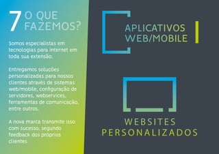 O QUE
FAZEMOS?7Somos especialistas em
tecnologias para internet em
toda sua extensão.
Entregamos soluções
personalizadas para nossos
clientes através de sistemas
web/mobile, configuração de
servidores, webservices,
ferramentas de comunicação,
entre outros.
A nova marca transmite isso
com sucesso, segundo
feedback dos próprios
clientes
 