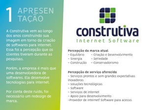 APRESEN
TAÇÃO
A Construtiva vem ao longo
dos anos construindo sua
imagem em torno da criação
de softwares para internet.
Essa foi a percepção que os
clientes tiveram durante as
pesquisas.
Porém, a empresa é mais que
uma desenvolvedora de
softwares. Ela desenvolve
tecnologias para internet.
Por conta deste ruído, foi
necessário um redesign de
marca.
Percepção da marca atual
- Equilíbrio
- Sinergia
- Construção
Percepção de serviço oferecido
- Serviços prontos e sem grandes expectativas
inovadoras
- soluções tecnológicas
- Software
- Serviços de internet
- Apoio para desenvolvimento
-Provedor de internet! Software para acesso.
- Criação e Desenvolvimento
- Seriedade
- Conservadorismo
 