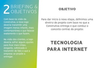 Para dar início à nova etapa, definimos uma
diretriz de projeto com base no que a
Construtiva entrega e que conduz o
conceito central do projeto:
BRIEFING &
OBJETIVOS2Com base na visão da
Construtiva, a nova logo
deveria transmitir uma
imagem menos infantil, mais
contemporânea e que falasse
exatamente o que fazem.
Na visão dos clientes, a logo
deveria sofrer alguns ajustes
para ficar mais limpo,
elegante, sofisticado e
transmitir de fato o que a
empresa se propõe a
entregar.
TECNOLOGIA
PARA INTERNET
OBJETIVO
 
