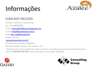Informações
IVAN ROY NELSON
Corretor Imobiliario- Lançamentos
Cel.: |41| 9114.3710
E-mail: ivanroy@1188consultinggroup.com
E-mail: ivan@galvaovendas.com.br
MSN: ivan_roy@hotmail.com
Skype: ivanroy1
 www.galvaovendas.com.br
Planejamento e Vendas Imobiliárias
Rua Comendador Fontana, 75 - Curitiba – PR
 “Quando visitar nossos stands de vendas, por favor, comunique de que esta sendo atendido pelo
corretor IVAN ROY NELSON. Desde já agradeço sua atenção, Obrigado"
 