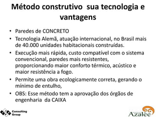 Método construtivo sua tecnologia e
            vantagens
• Paredes de CONCRETO
• Tecnologia Alemã, atuação internacional, no Brasil mais
  de 40.000 unidades habitacionais construídas.
• Execução mais rápida, custo compatível com o sistema
  convencional, paredes mais resistentes,
  proporcionando maior conforto térmico, acústico e
  maior resistência a fogo.
• Permite uma obra ecologicamente correta, gerando o
  mínimo de entulho,
• OBS: Esse método tem a aprovação dos órgãos de
  engenharia da CAIXA
 
