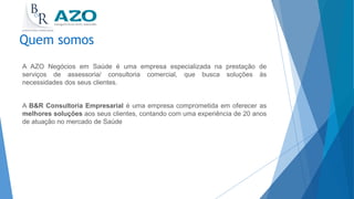 A AZO Negócios em Saúde é uma empresa especializada na prestação de
serviços de assessoria/ consultoria comercial, que busca soluções às
necessidades dos seus clientes.
A B&R Consultoria Empresarial é uma empresa comprometida em oferecer as
melhores soluções aos seus clientes, contando com uma experiência de 20 anos
de atuação no mercado de Saúde
Quem somos
 