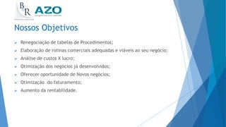 Nossos Objetivos:
 Renegociação de tabelas de Procedimentos;
 Elaboração de rotinas comerciais adequadas e viáveis ao seu negócio;
 Análise de custos X lucro;
 Otimização dos negócios já desenvolvidos;
 Oferecer oportunidade de Novos negócios;
 Otimização do faturamento;
 Aumento da rentabilidade.
 
